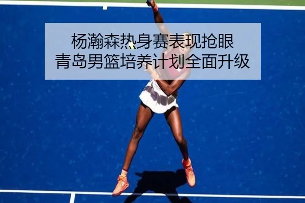 杨瀚森热身赛表现抢眼 青岛男篮培养计划全面升级